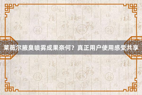 莱薇尔腋臭喷雾成果奈何？真正用户使用感受共享